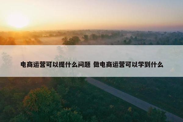 电商运营可以提什么问题 做电商运营可以学到什么