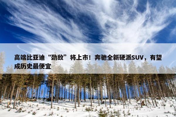 高端比亚迪“劲敌”将上市！奔驰全新硬派SUV，有望成历史最便宜