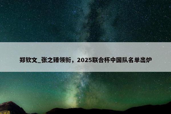 郑钦文_张之臻领衔，2025联合杯中国队名单出炉