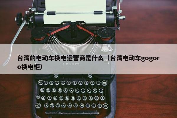 台湾的电动车换电运营商是什么（台湾电动车gogoro换电柜）