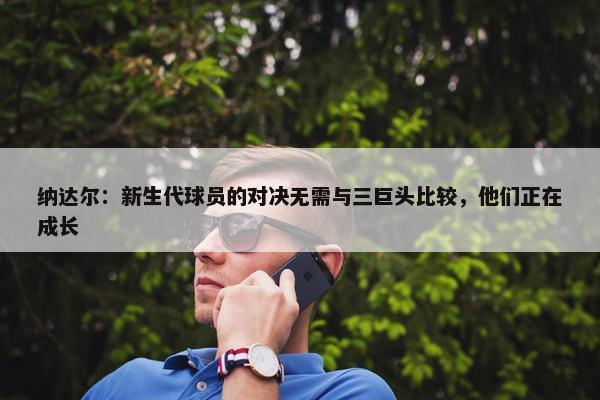 纳达尔：新生代球员的对决无需与三巨头比较，他们正在成长