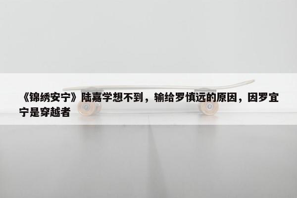 《锦绣安宁》陆嘉学想不到，输给罗慎远的原因，因罗宜宁是穿越者