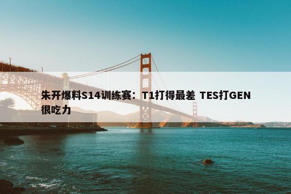 朱开爆料S14训练赛：T1打得最差 TES打GEN很吃力