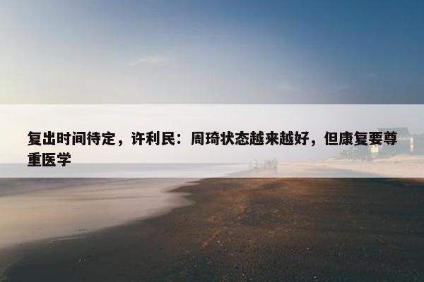 复出时间待定，许利民：周琦状态越来越好，但康复要尊重医学