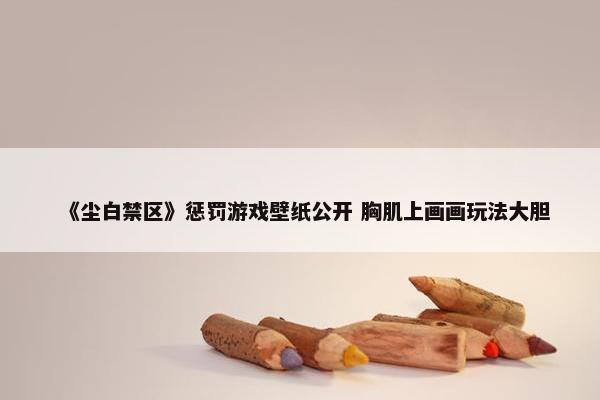 《尘白禁区》惩罚游戏壁纸公开 胸肌上画画玩法大胆