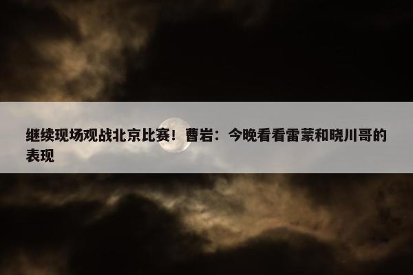 继续现场观战北京比赛！曹岩：今晚看看雷蒙和晓川哥的表现