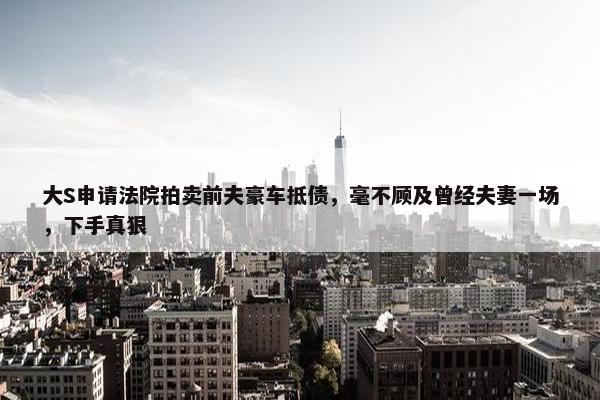 大S申请法院拍卖前夫豪车抵债，毫不顾及曾经夫妻一场，下手真狠