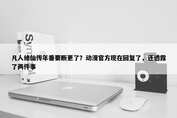 凡人修仙传年番要断更了？动漫官方现在回复了，还透露了两件事