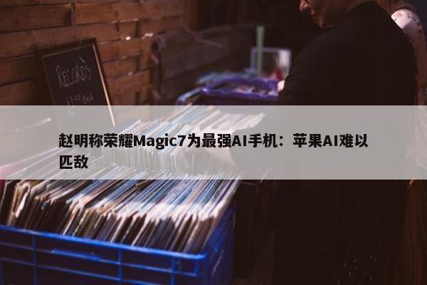 赵明称荣耀Magic7为最强AI手机：苹果AI难以匹敌