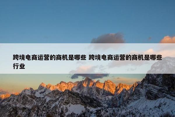 跨境电商运营的商机是哪些 跨境电商运营的商机是哪些行业