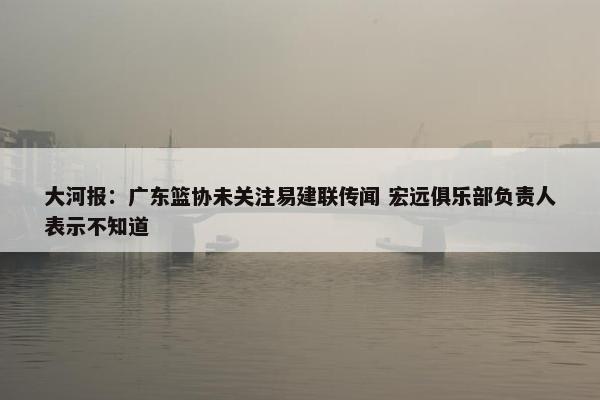 大河报：广东篮协未关注易建联传闻 宏远俱乐部负责人表示不知道