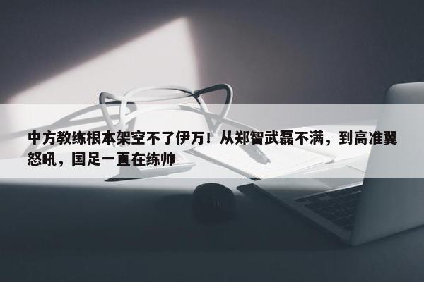 中方教练根本架空不了伊万！从郑智武磊不满，到高准翼怒吼，国足一直在练帅