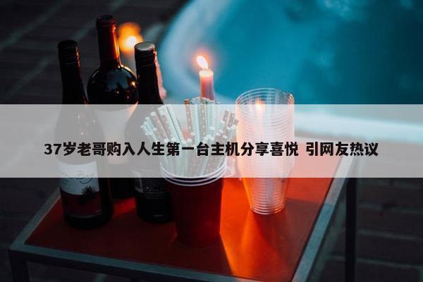 37岁老哥购入人生第一台主机分享喜悦 引网友热议