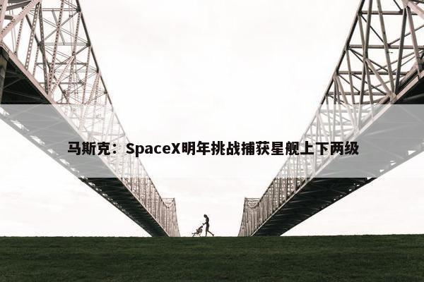 马斯克：SpaceX明年挑战捕获星舰上下两级