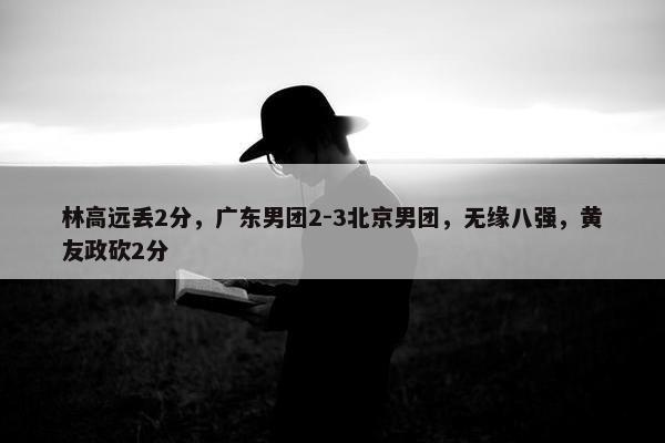 林高远丢2分，广东男团2-3北京男团，无缘八强，黄友政砍2分