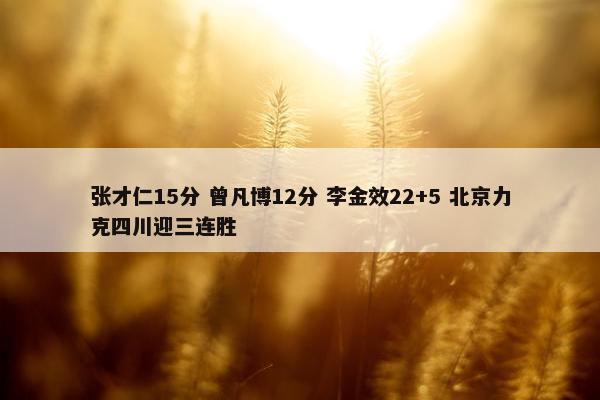 张才仁15分 曾凡博12分 李金效22+5 北京力克四川迎三连胜