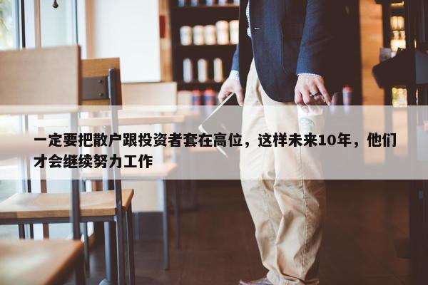 一定要把散户跟投资者套在高位，这样未来10年，他们才会继续努力工作