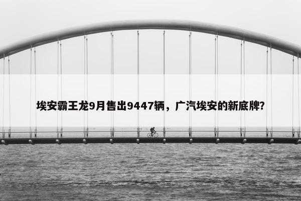 埃安霸王龙9月售出9447辆，广汽埃安的新底牌？