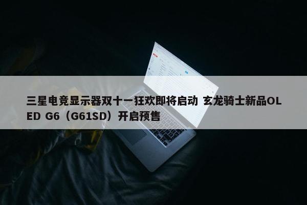 三星电竞显示器双十一狂欢即将启动 玄龙骑士新品OLED G6（G61SD）开启预售