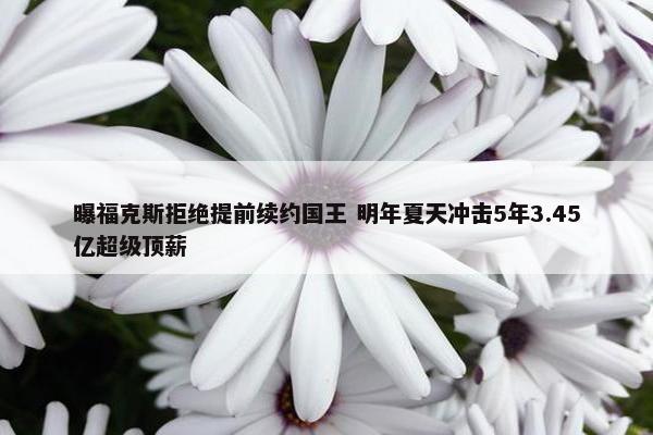 曝福克斯拒绝提前续约国王 明年夏天冲击5年3.45亿超级顶薪