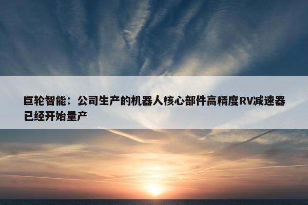 巨轮智能：公司生产的机器人核心部件高精度RV减速器已经开始量产