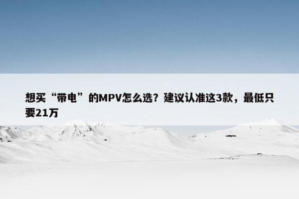 想买“带电”的MPV怎么选？建议认准这3款，最低只要21万