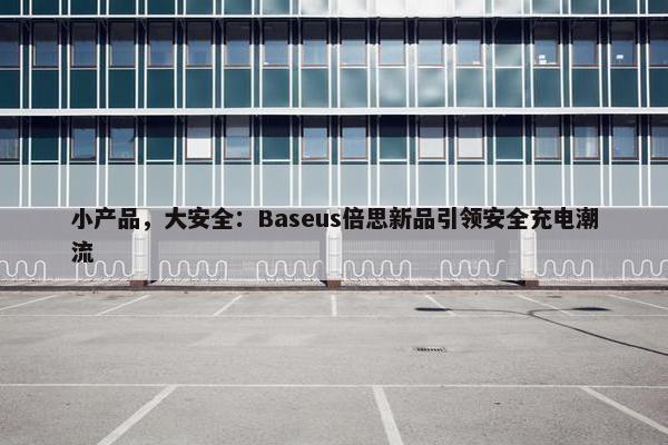 小产品，大安全：Baseus倍思新品引领安全充电潮流