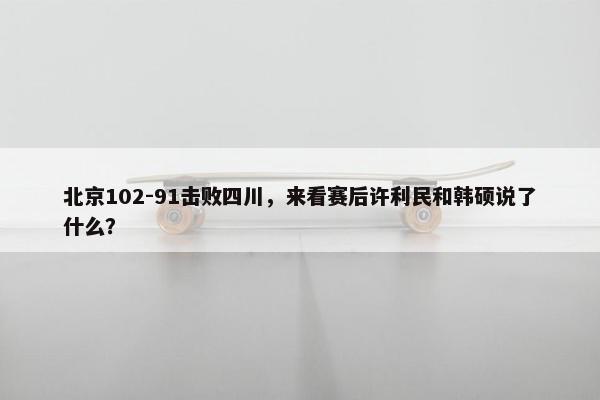 北京102-91击败四川，来看赛后许利民和韩硕说了什么？