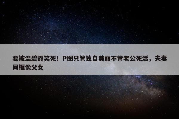 要被温碧霞笑死！P图只管独自美丽不管老公死活，夫妻同框像父女