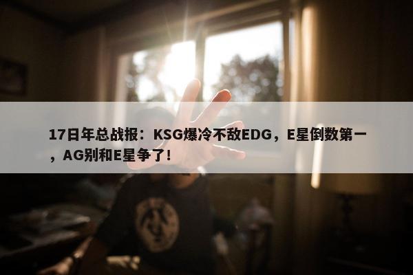 17日年总战报：KSG爆冷不敌EDG，E星倒数第一，AG别和E星争了！