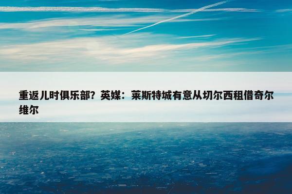 重返儿时俱乐部？英媒：莱斯特城有意从切尔西租借奇尔维尔