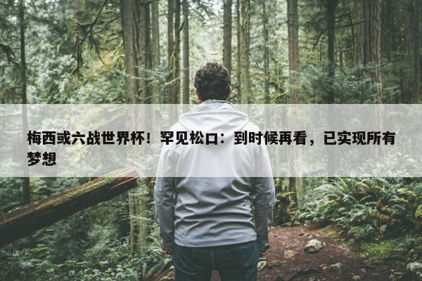 梅西或六战世界杯！罕见松口：到时候再看，已实现所有梦想