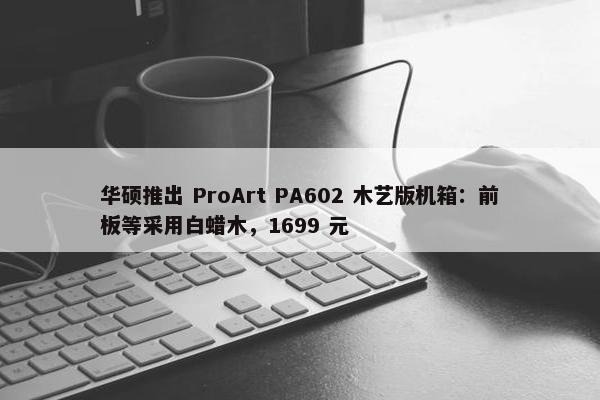 华硕推出 ProArt PA602 木艺版机箱：前板等采用白蜡木，1699 元