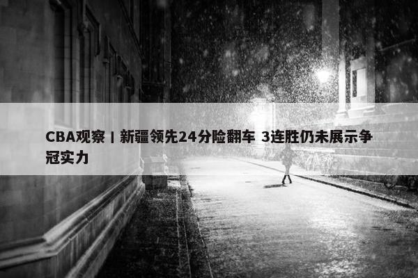 CBA观察丨新疆领先24分险翻车 3连胜仍未展示争冠实力