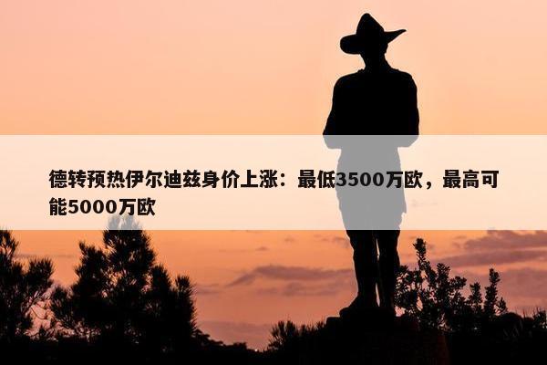 德转预热伊尔迪兹身价上涨：最低3500万欧，最高可能5000万欧