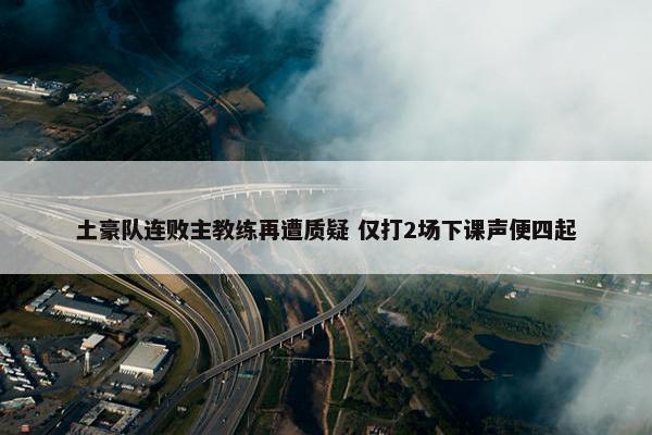 土豪队连败主教练再遭质疑 仅打2场下课声便四起