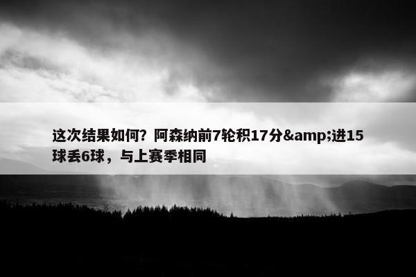 这次结果如何？阿森纳前7轮积17分&进15球丢6球，与上赛季相同