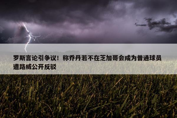 罗斯言论引争议！称乔丹若不在芝加哥会成为普通球员 遭路威公开反驳