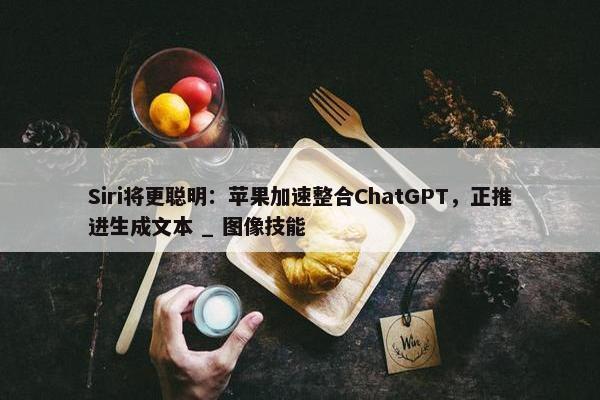 Siri将更聪明：苹果加速整合ChatGPT，正推进生成文本 _ 图像技能