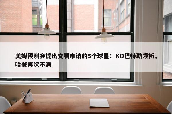 美媒预测会提出交易申请的5个球星：KD巴特勒领衔，哈登再次不满