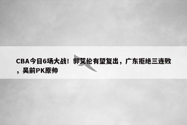 CBA今日6场大战！郭艾伦有望复出，广东拒绝三连败，吴前PK原帅