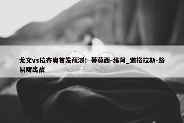 尤文vs拉齐奥首发预测：蒂莫西-维阿_道格拉斯-路易斯出战