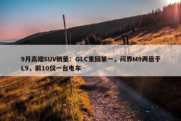 9月高端SUV销量：GLC重回第一，问界M9两倍于L9，前10仅一台电车