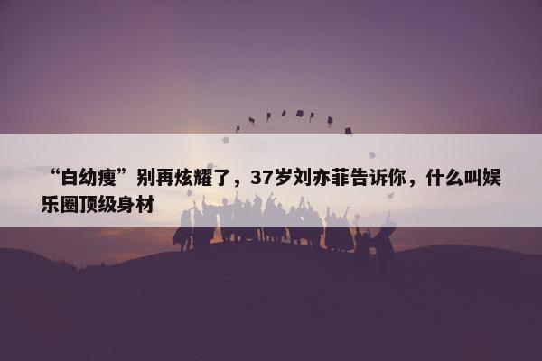 “白幼瘦”别再炫耀了，37岁刘亦菲告诉你，什么叫娱乐圈顶级身材