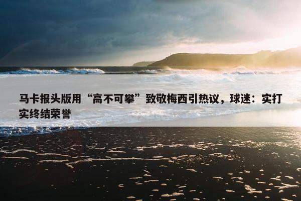 马卡报头版用“高不可攀”致敬梅西引热议，球迷：实打实终结荣誉