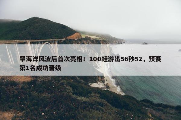 覃海洋风波后首次亮相！100蛙游出56秒52，预赛第1名成功晋级