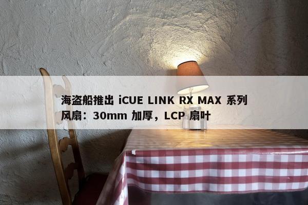 海盗船推出 iCUE LINK RX MAX 系列风扇：30mm 加厚，LCP 扇叶