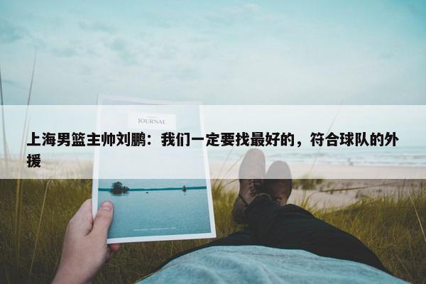 上海男篮主帅刘鹏：我们一定要找最好的，符合球队的外援