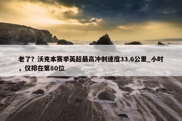 老了？沃克本赛季英超最高冲刺速度33.6公里_小时，仅排在第80位