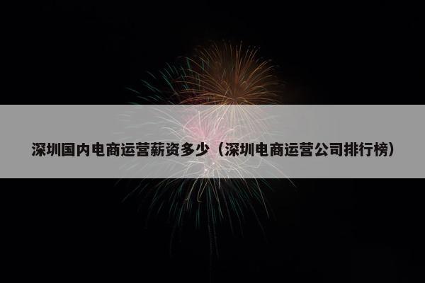 深圳国内电商运营薪资多少（深圳电商运营公司排行榜）